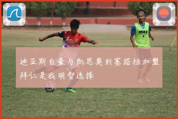 迪亚斯自豪与凯恩奥利塞搭档加盟拜仁是我明智选择