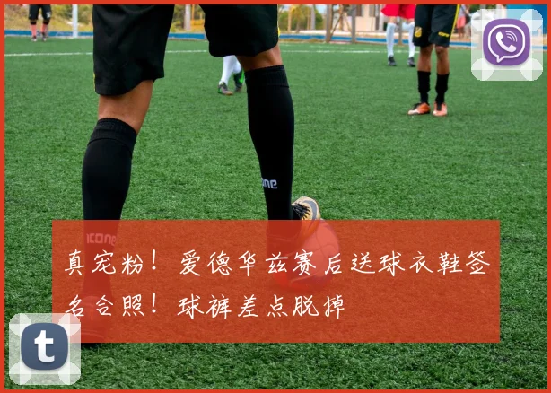 真宠粉！爱德华兹赛后送球衣鞋签名合照！球裤差点脱掉