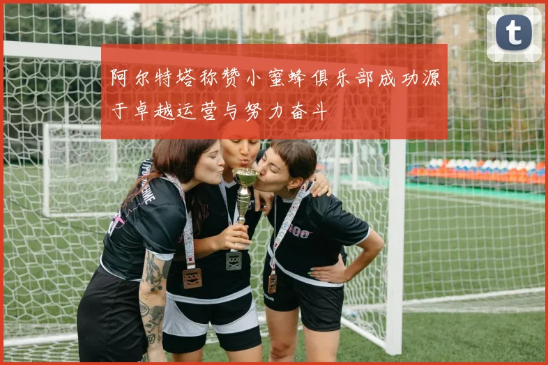 阿尔特塔称赞小蜜蜂俱乐部成功源于卓越运营与努力奋斗