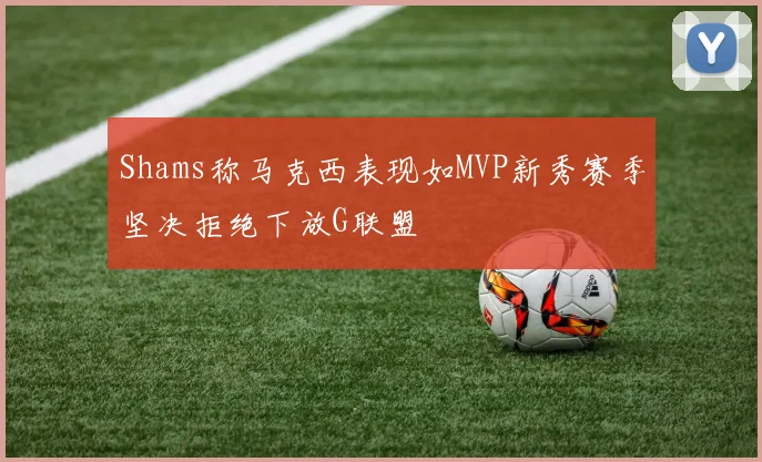Shams称马克西表现如MVP新秀赛季坚决拒绝下放G联盟