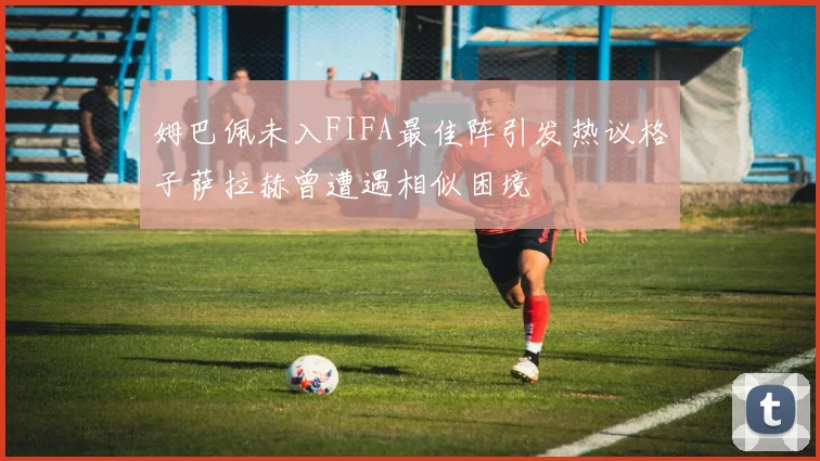 姆巴佩未入FIFA最佳阵引发热议格子萨拉赫曾遭遇相似困境