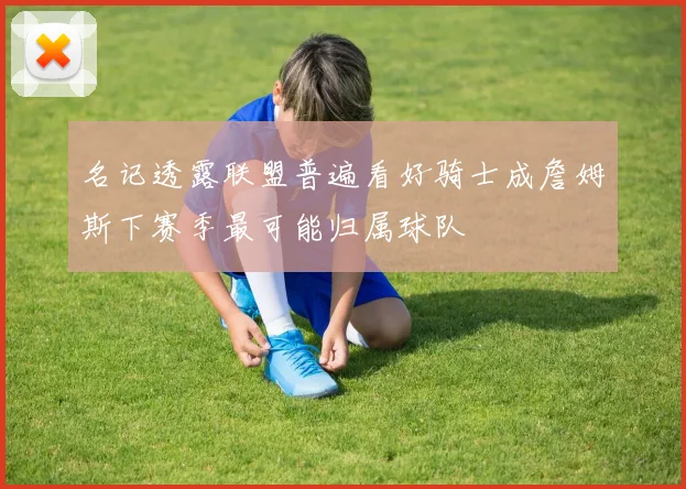 名记透露联盟普遍看好骑士成詹姆斯下赛季最可能归属球队