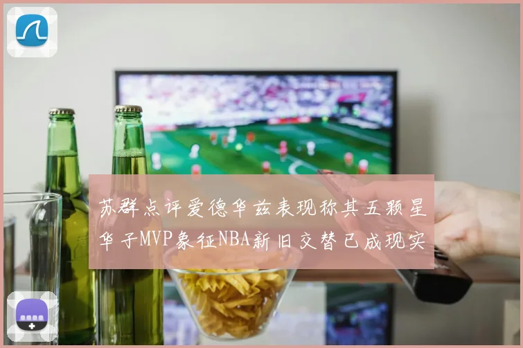 苏群点评爱德华兹表现称其五颗星华子MVP象征NBA新旧交替已成现实
