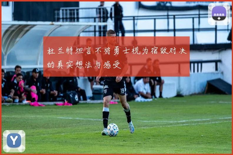 杜兰特坦言不将勇士视为宿敌对决的真实想法与感受