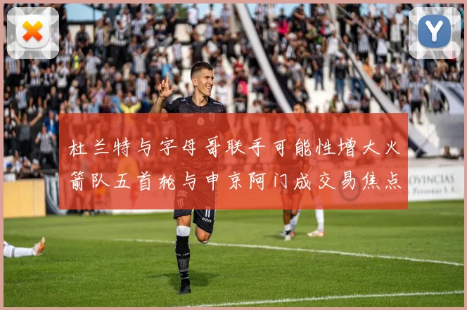 杜兰特与字母哥联手可能性增大火箭队五首轮与申京阿门成交易焦点