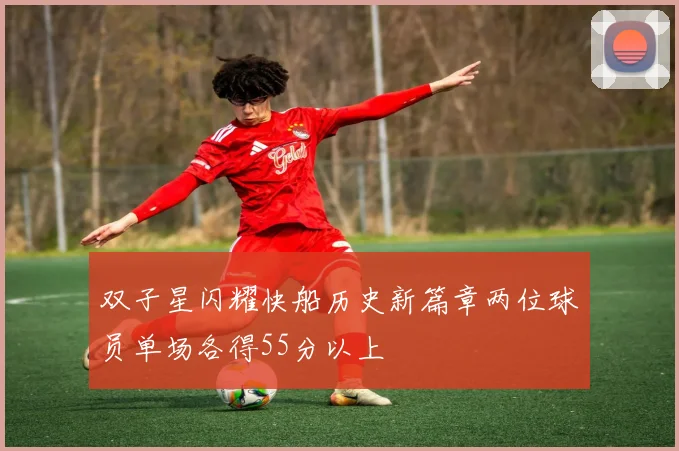 双子星闪耀快船历史新篇章两位球员单场各得55分以上