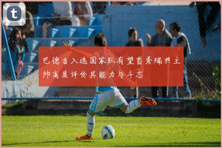 巴德吉入选国家队有望首秀瑞典主帅高度评价其能力与斗志