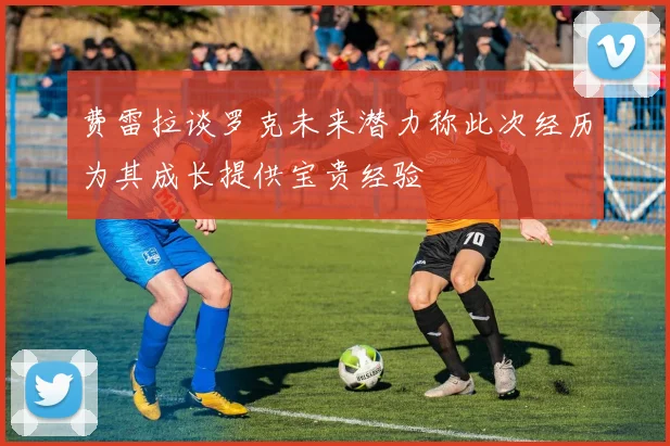 费雷拉谈罗克未来潜力称此次经历为其成长提供宝贵经验